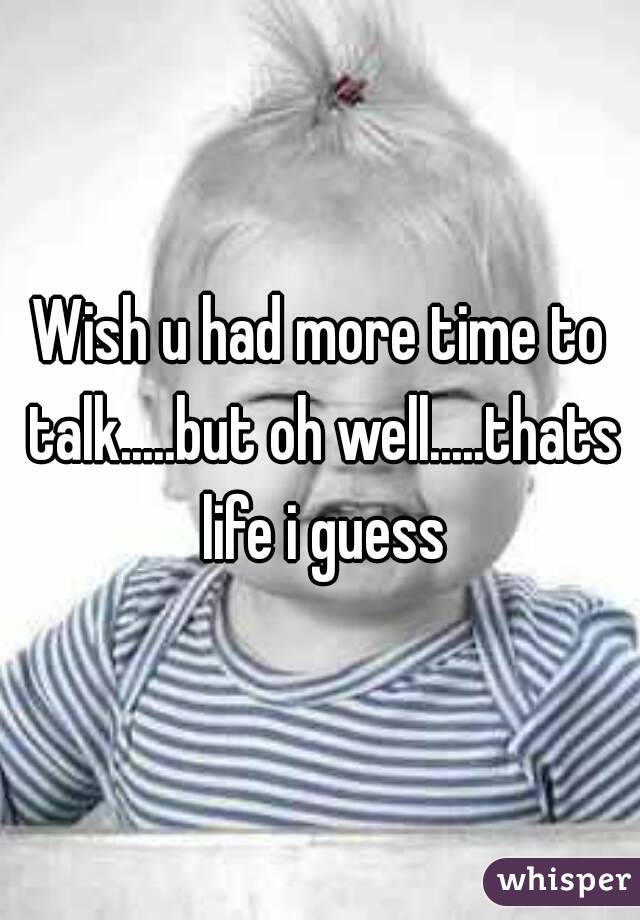 Wish u had more time to talk.....but oh well.....thats life i guess