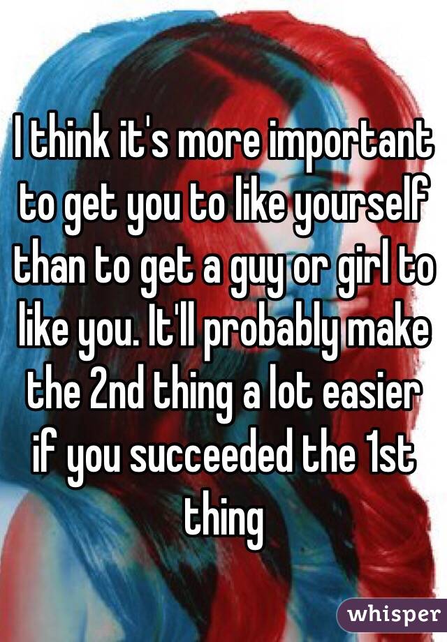I think it's more important to get you to like yourself than to get a guy or girl to like you. It'll probably make the 2nd thing a lot easier if you succeeded the 1st thing