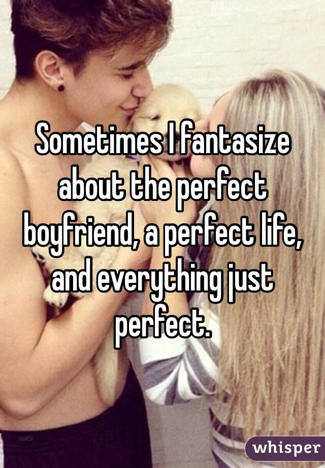 Sometimes I fantasize about the perfect boyfriend, a perfect life, and everything just perfect. 