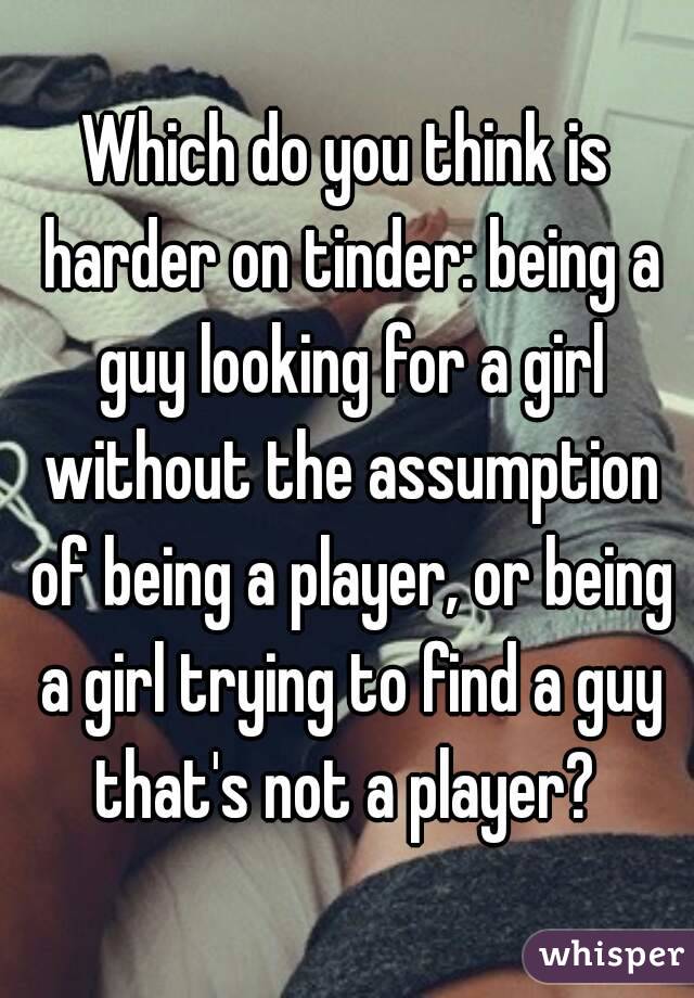 Which do you think is harder on tinder: being a guy looking for a girl without the assumption of being a player, or being a girl trying to find a guy that's not a player? 