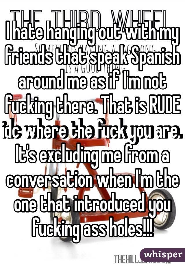 I hate hanging out with my friends that speak Spanish around me as if I'm not fucking there. That is RUDE idc where the fuck you are. It's excluding me from a conversation when I'm the one that introduced you fucking ass holes!!!  
