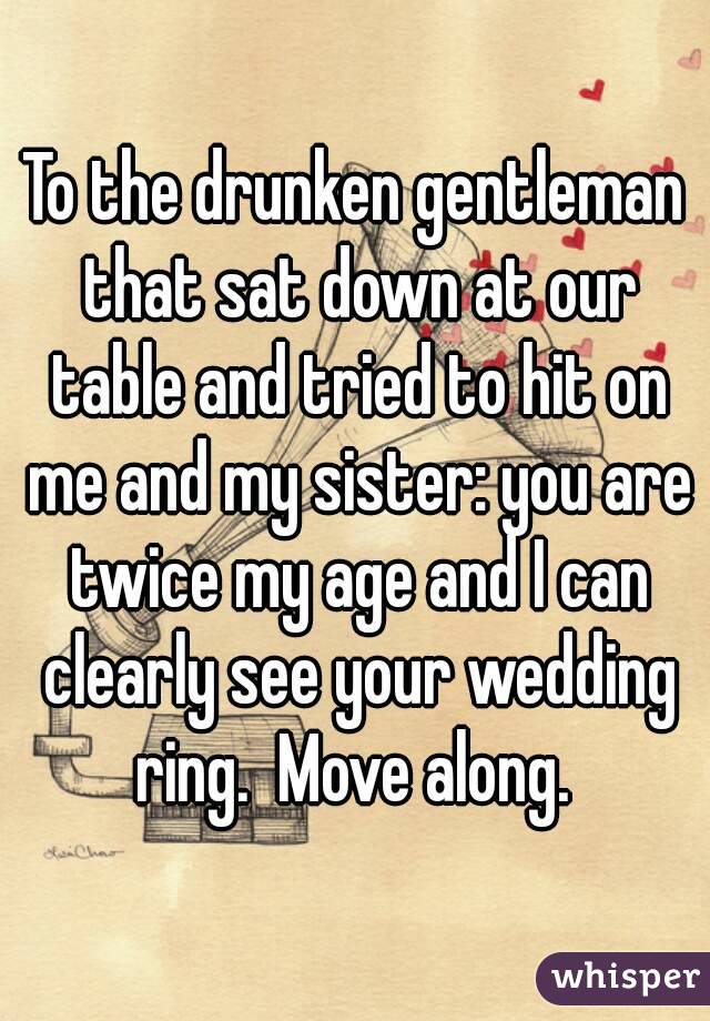 To the drunken gentleman that sat down at our table and tried to hit on me and my sister: you are twice my age and I can clearly see your wedding ring.  Move along. 