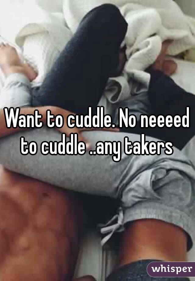 Want to cuddle. No neeeed to cuddle ..any takers 