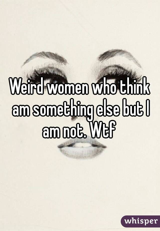Weird women who think am something else but I am not. Wtf 