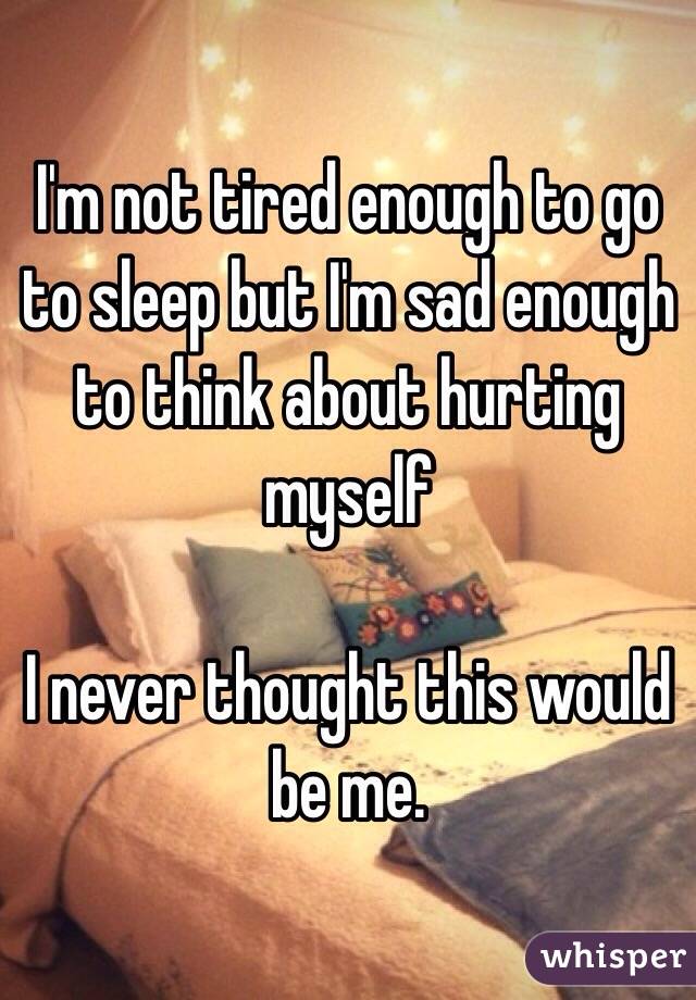 I'm not tired enough to go to sleep but I'm sad enough to think about hurting myself

I never thought this would be me. 