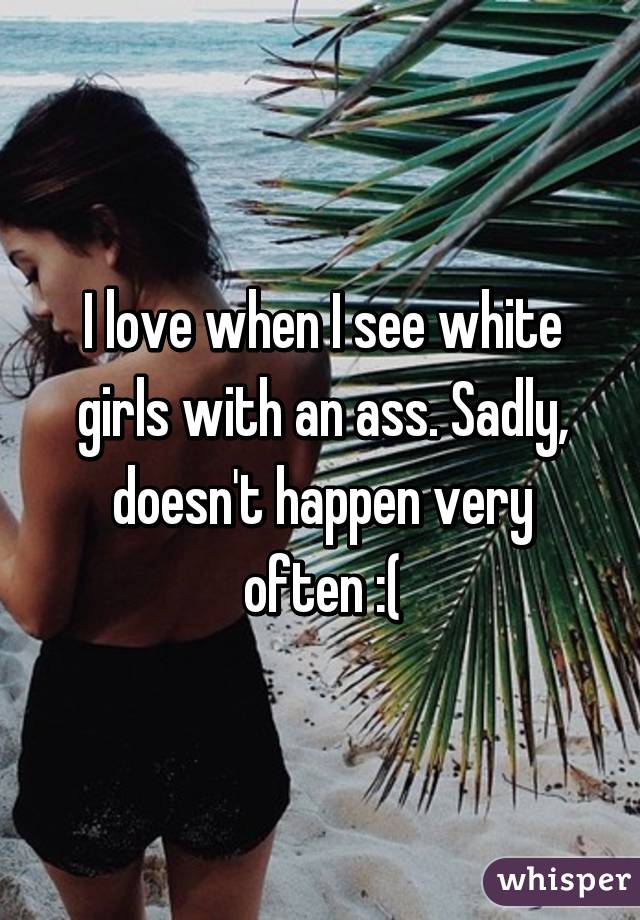 I love when I see white girls with an ass. Sadly, doesn't happen very often :(