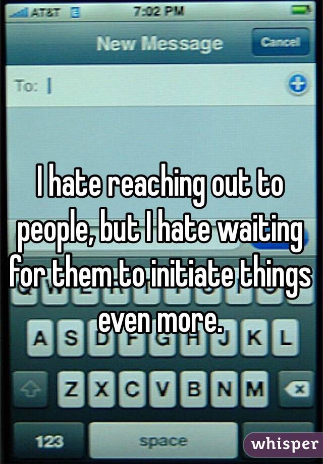 I hate reaching out to people, but I hate waiting for them to initiate things even more.