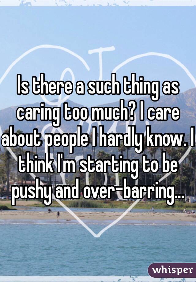 Is there a such thing as caring too much? I care about people I hardly know. I think I'm starting to be pushy and over-barring...