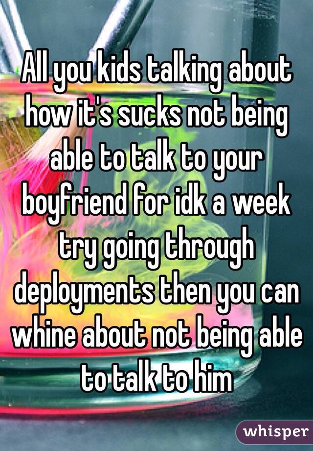 All you kids talking about how it's sucks not being able to talk to your boyfriend for idk a week try going through deployments then you can whine about not being able to talk to him 