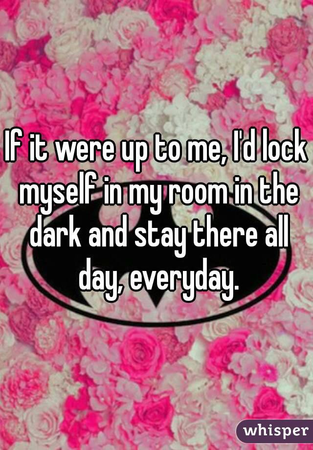 If it were up to me, I'd lock myself in my room in the dark and stay there all day, everyday.