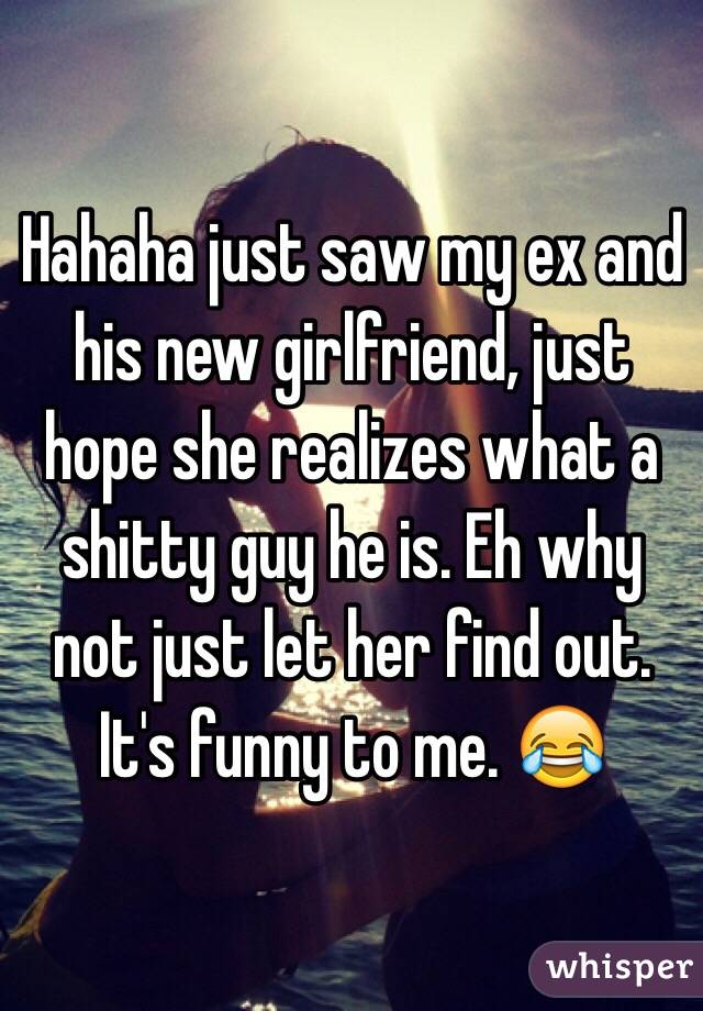 Hahaha just saw my ex and his new girlfriend, just hope she realizes what a shitty guy he is. Eh why not just let her find out. It's funny to me. 😂