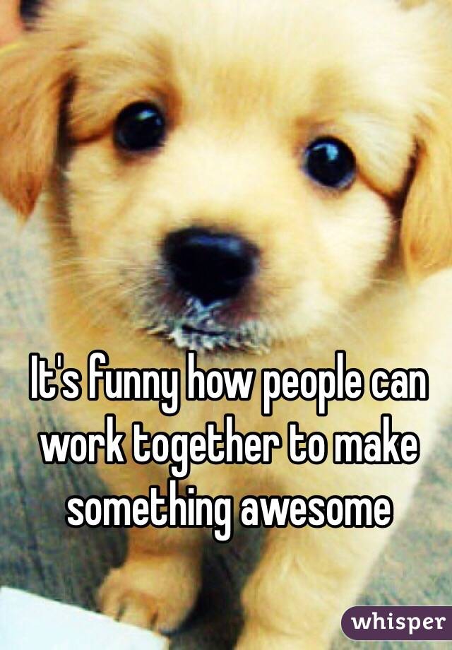 It's funny how people can work together to make something awesome 