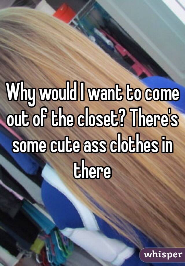 Why would I want to come out of the closet? There's some cute ass clothes in there