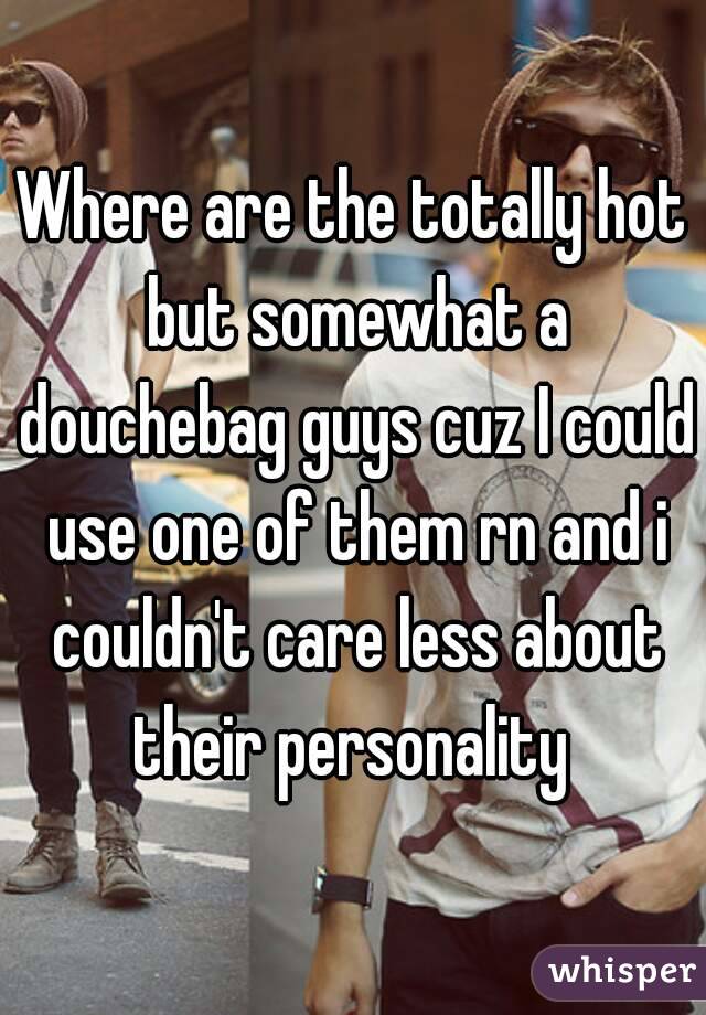 Where are the totally hot but somewhat a douchebag guys cuz I could use one of them rn and i couldn't care less about their personality 