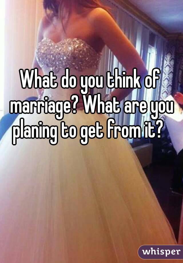 What do you think of marriage? What are you planing to get from it?  