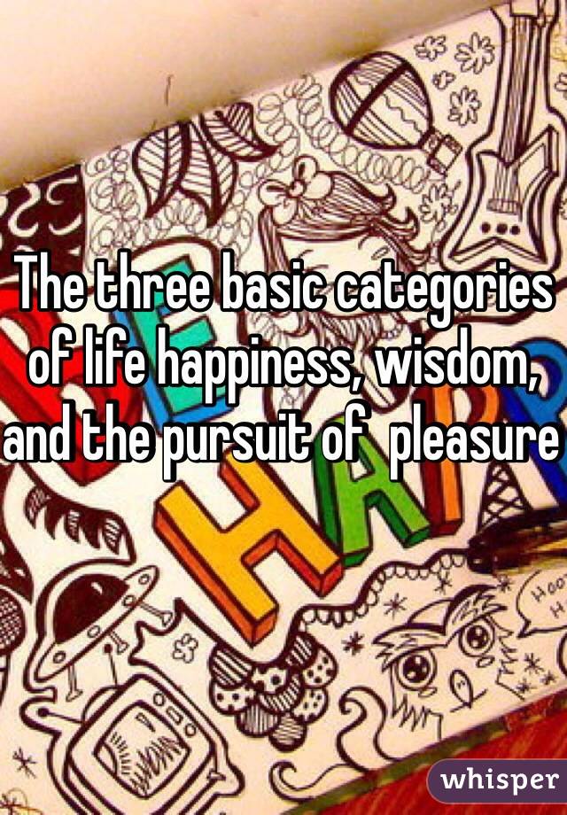 The three basic categories of life happiness, wisdom, and the pursuit of  pleasure 