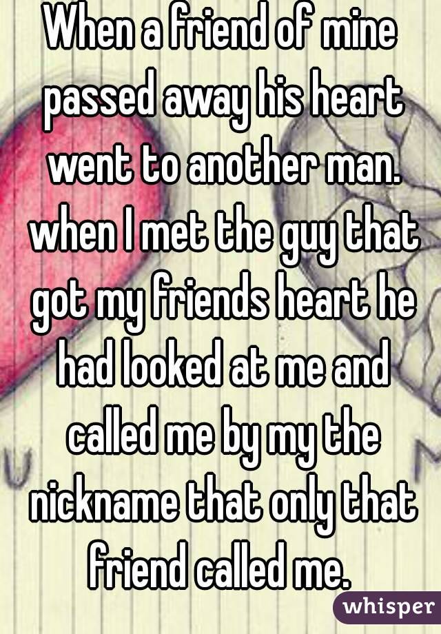 When a friend of mine passed away his heart went to another man. when I met the guy that got my friends heart he had looked at me and called me by my the nickname that only that friend called me. 