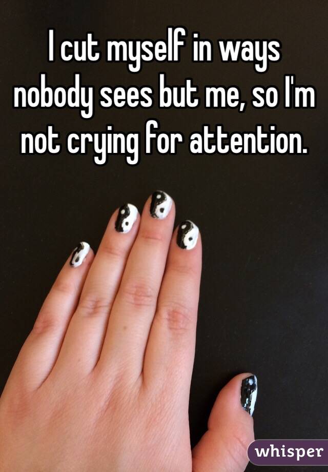 I cut myself in ways nobody sees but me, so I'm not crying for attention.