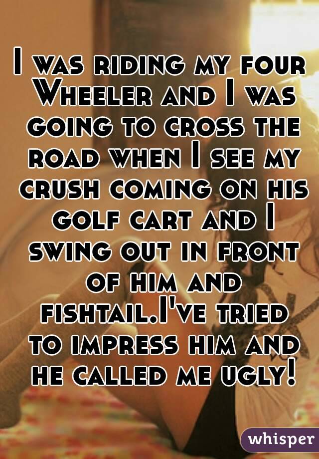 I was riding my four Wheeler and I was going to cross the road when I see my crush coming on his golf cart and I swing out in front of him and fishtail.I've tried to impress him and he called me ugly!