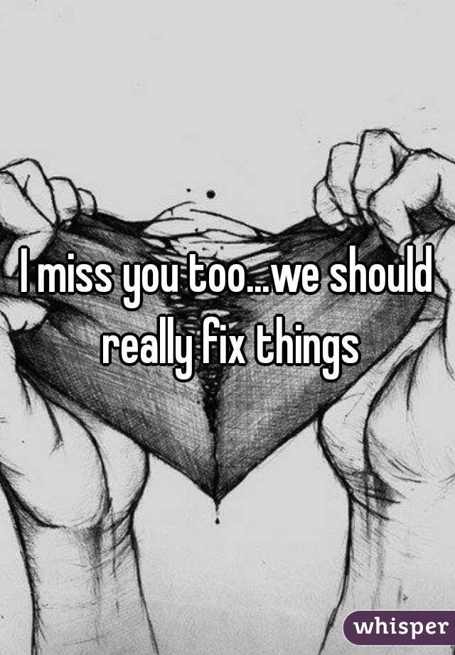 I miss you too...we should really fix things