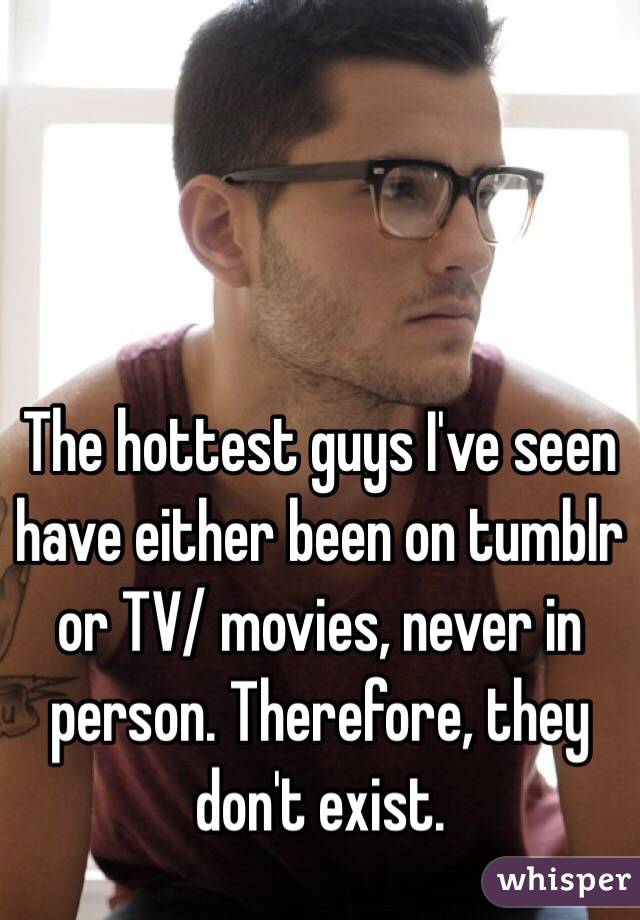 The hottest guys I've seen have either been on tumblr or TV/ movies, never in person. Therefore, they don't exist.
