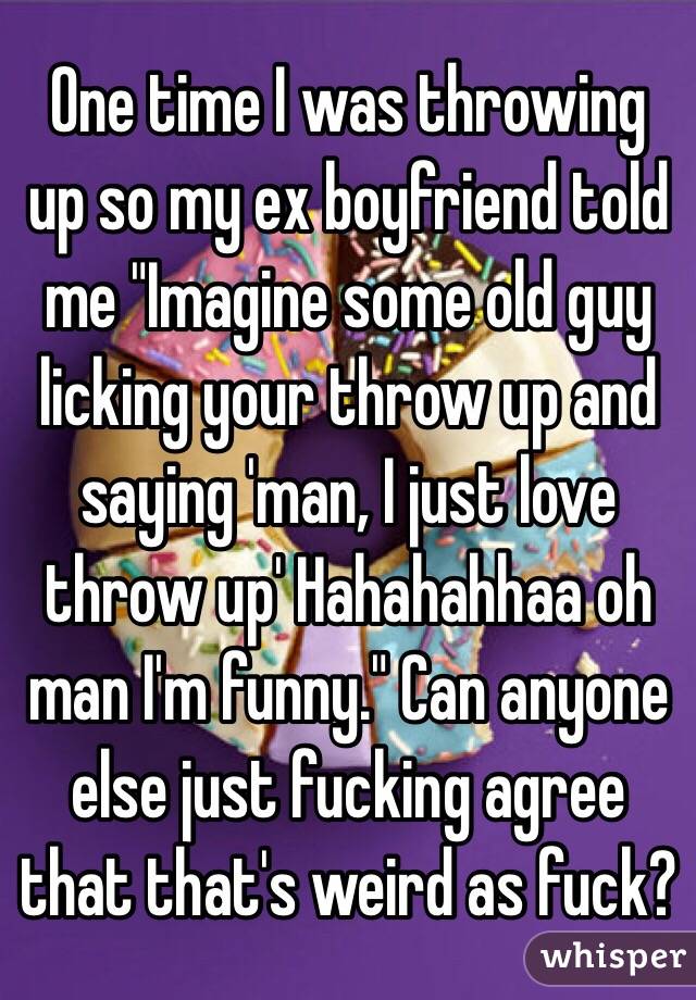 One time I was throwing up so my ex boyfriend told me "Imagine some old guy licking your throw up and saying 'man, I just love throw up' Hahahahhaa oh man I'm funny." Can anyone else just fucking agree that that's weird as fuck? 