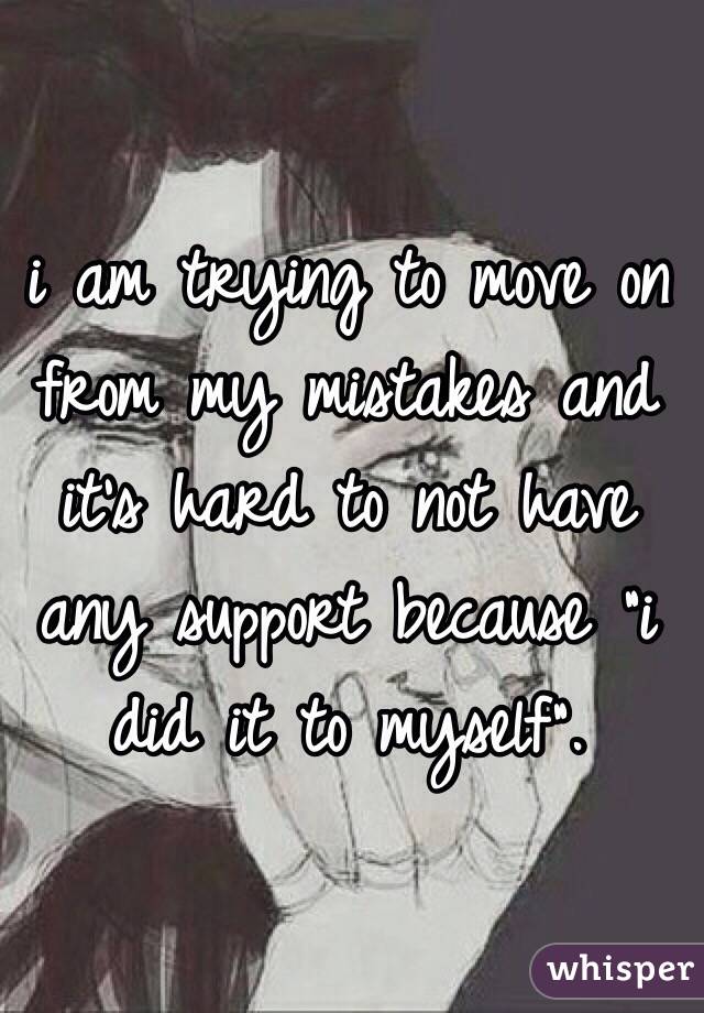 i am trying to move on from my mistakes and it's hard to not have any support because "i did it to myself".