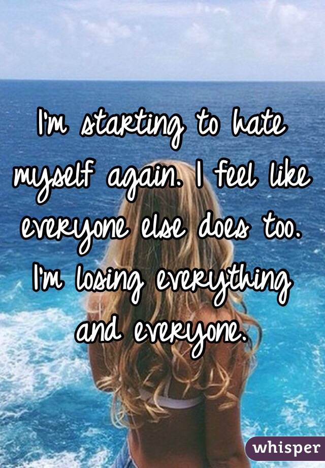 I'm starting to hate myself again. I feel like everyone else does too. I'm losing everything and everyone. 