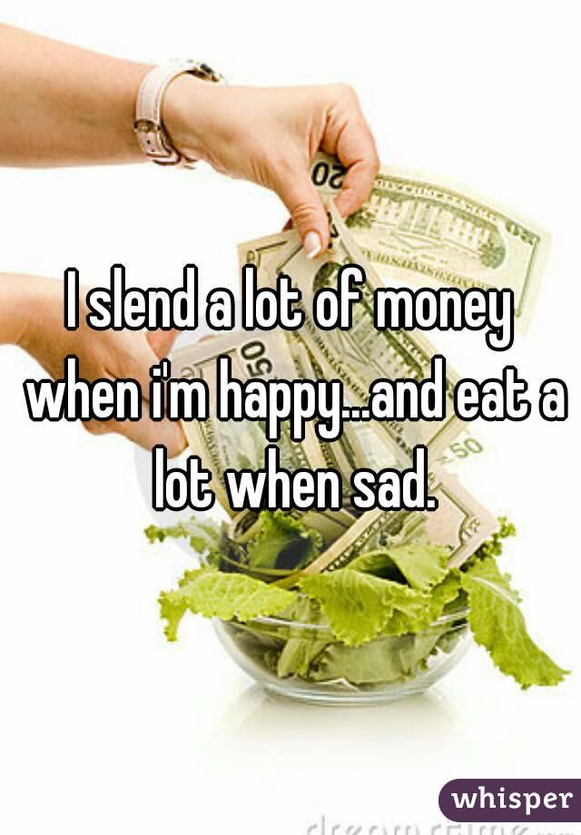 I slend a lot of money when i'm happy...and eat a lot when sad.