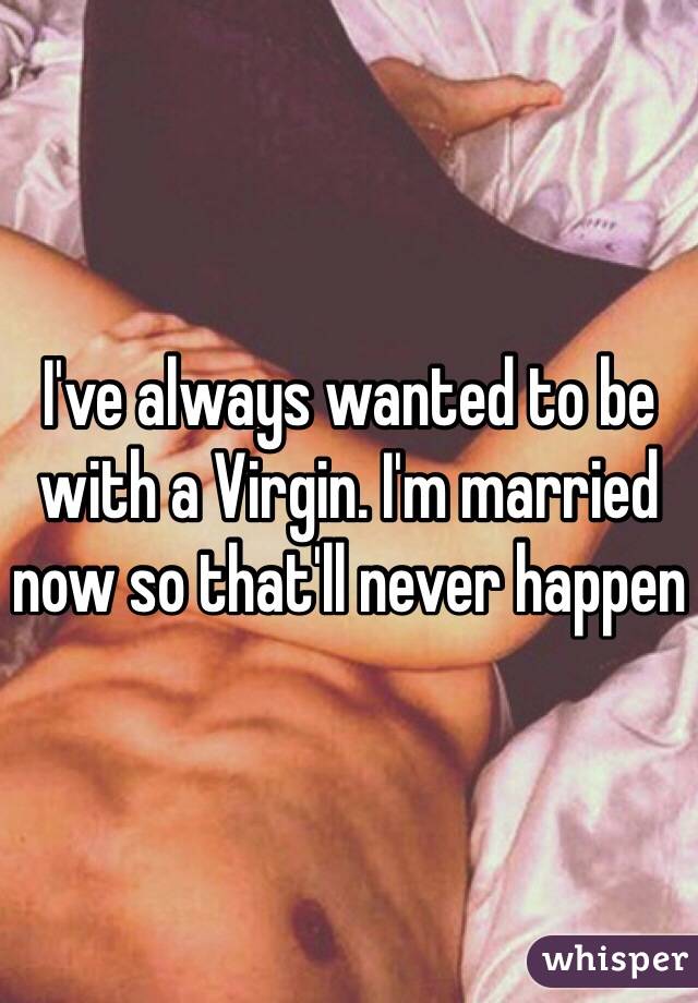 I've always wanted to be with a Virgin. I'm married now so that'll never happen 