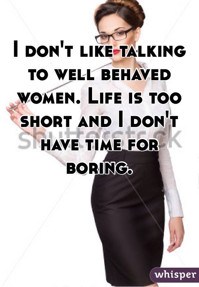 I don't like talking to well behaved women. Life is too short and I don't have time for boring.