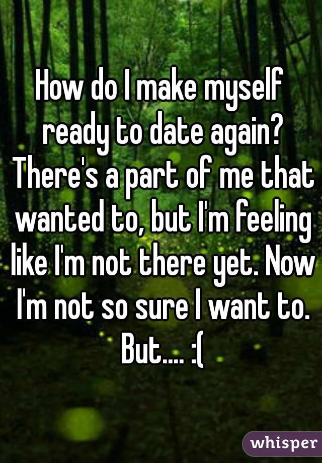 How do I make myself ready to date again? There's a part of me that wanted to, but I'm feeling like I'm not there yet. Now I'm not so sure I want to. But.... :(