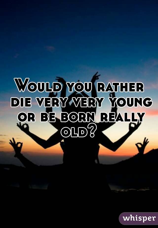 Would you rather die very very young or be born really old? 