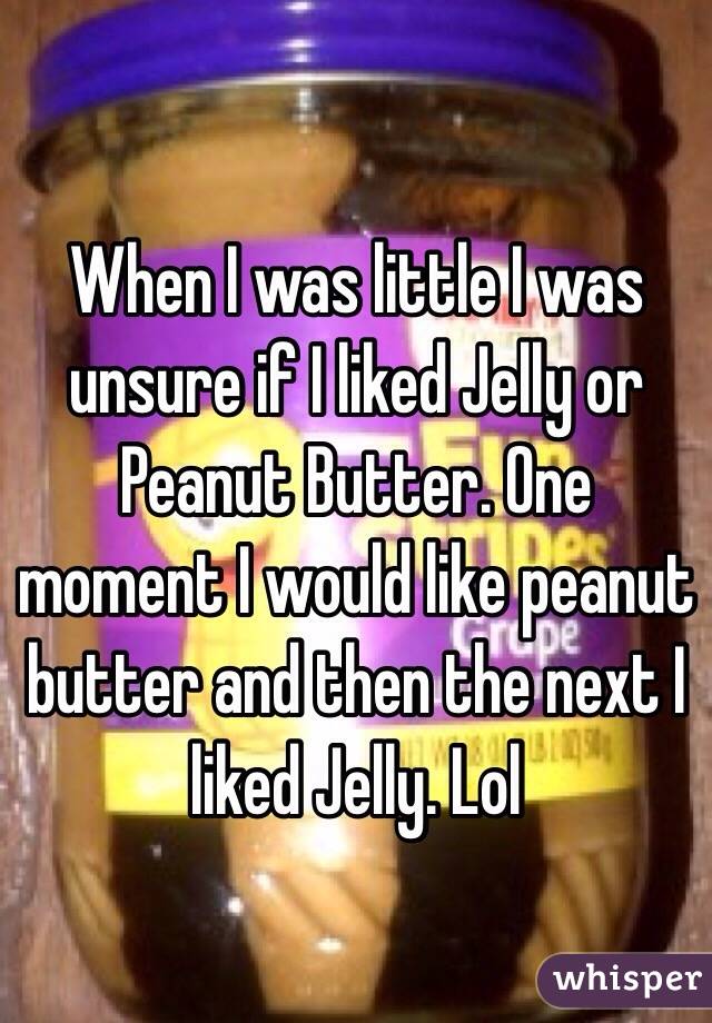 When I was little I was unsure if I liked Jelly or Peanut Butter. One moment I would like peanut butter and then the next I liked Jelly. Lol 