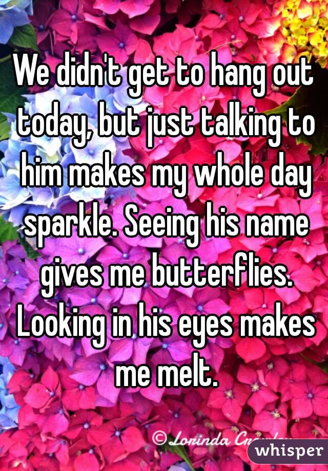 We didn't get to hang out today, but just talking to him makes my whole day sparkle. Seeing his name gives me butterflies. Looking in his eyes makes me melt.