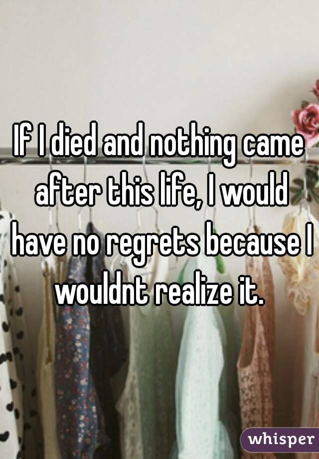If I died and nothing came after this life, I would have no regrets because I wouldnt realize it. 