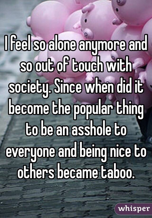 I feel so alone anymore and so out of touch with society. Since when did it become the popular thing to be an asshole to everyone and being nice to others became taboo. 