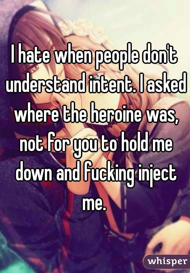 I hate when people don't understand intent. I asked where the heroine was, not for you to hold me down and fucking inject me. 