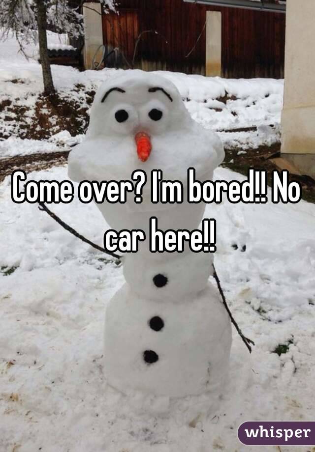 Come over? I'm bored!! No car here!!