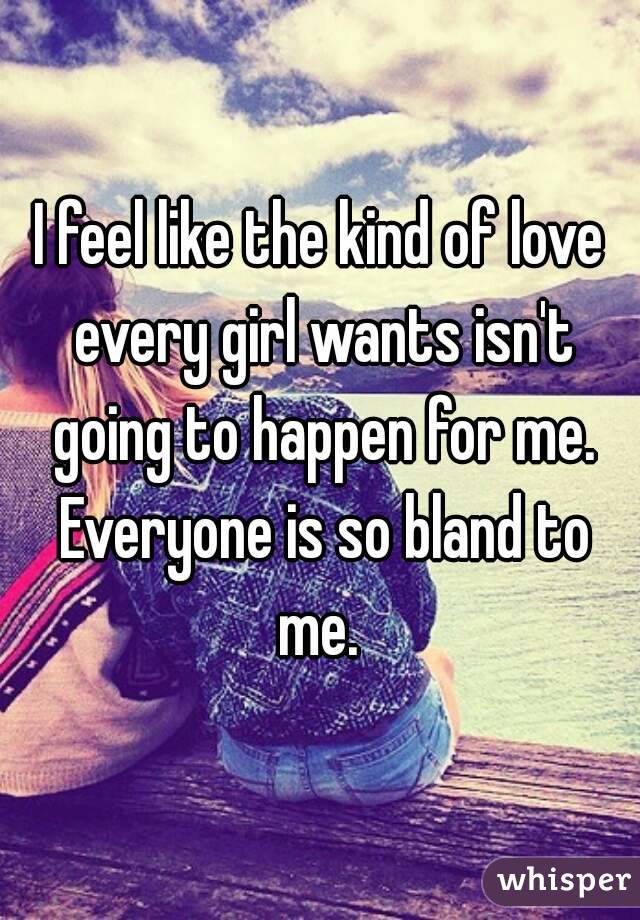 I feel like the kind of love every girl wants isn't going to happen for me. Everyone is so bland to me. 