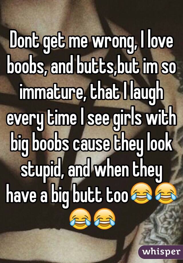 Dont get me wrong, I love boobs, and butts,but im so immature, that I laugh every time I see girls with big boobs cause they look stupid, and when they have a big butt too😂😂😂😂