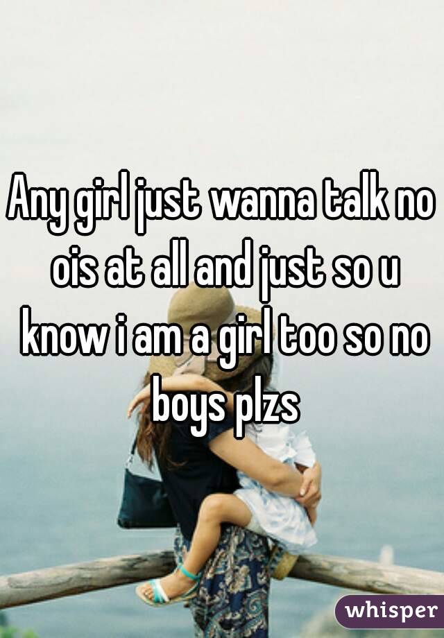 Any girl just wanna talk no ois at all and just so u know i am a girl too so no boys plzs
