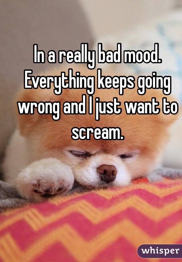 In a really bad mood. Everything keeps going wrong and I just want to scream. 