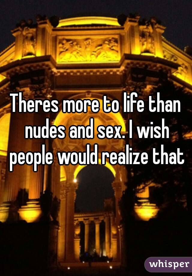 Theres more to life than nudes and sex. I wish people would realize that