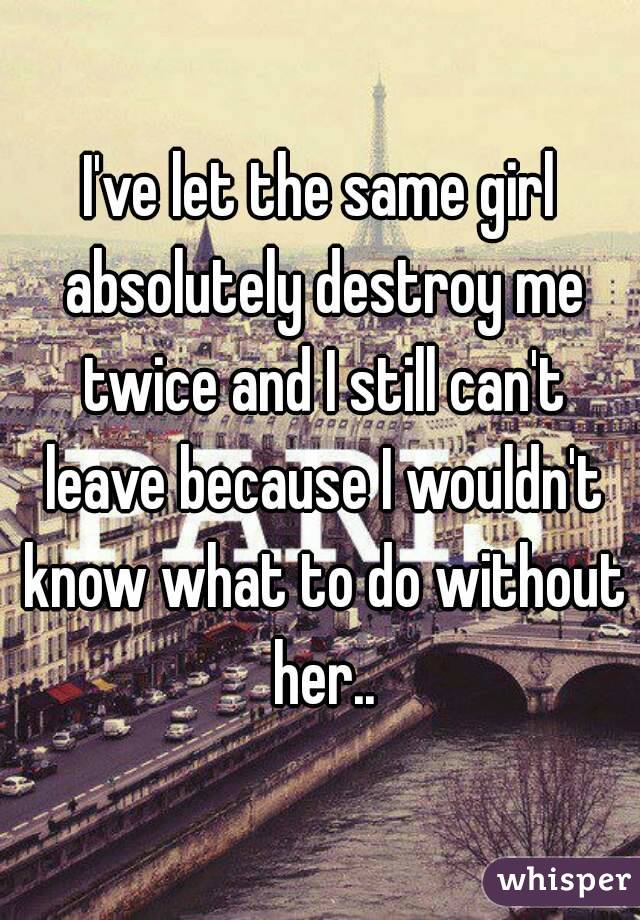 I've let the same girl absolutely destroy me twice and I still can't leave because I wouldn't know what to do without her..