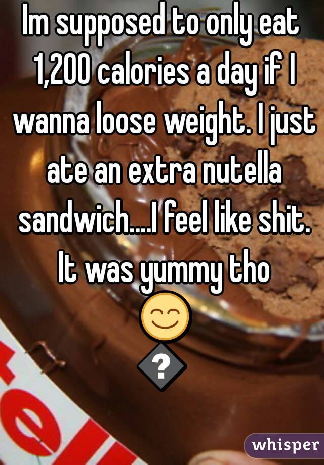Im supposed to only eat 1,200 calories a day if I wanna loose weight. I just ate an extra nutella sandwich....I feel like shit. It was yummy tho 😊😢
