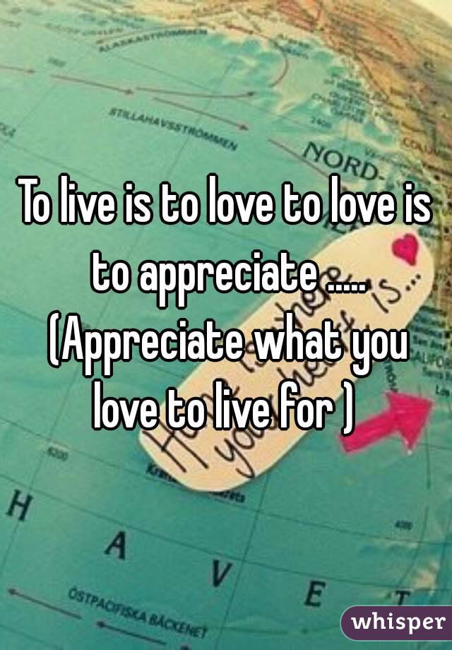 To live is to love to love is to appreciate ..... (Appreciate what you love to live for ) 
