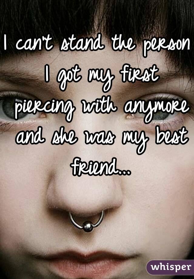 I can't stand the person I got my first piercing with anymore and she was my best friend...
