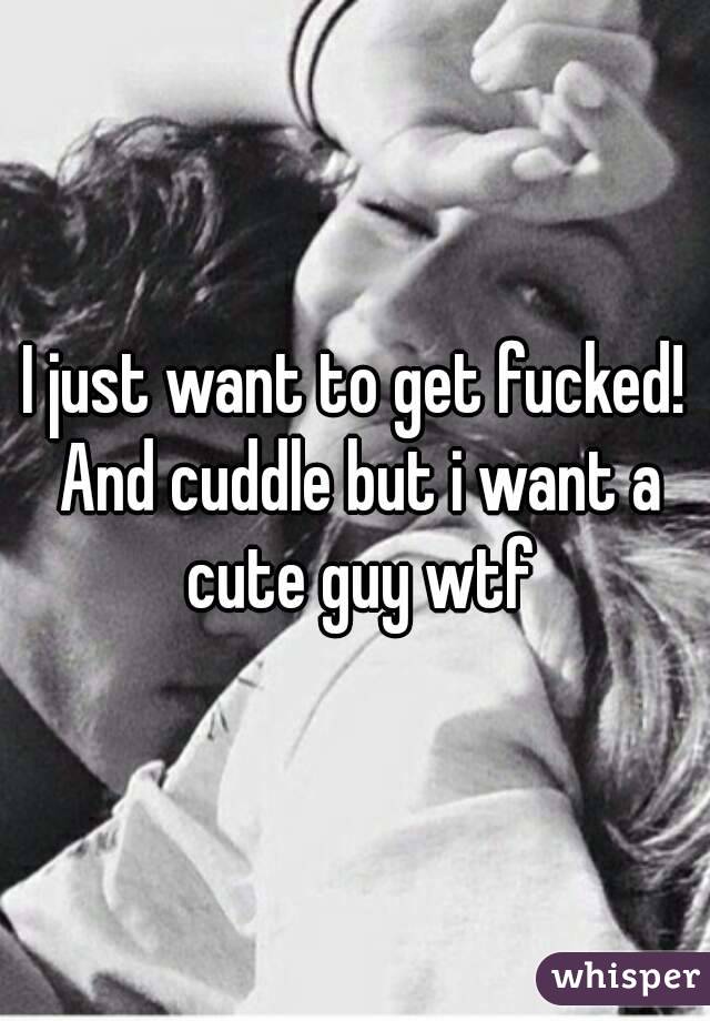 I just want to get fucked! And cuddle but i want a cute guy wtf