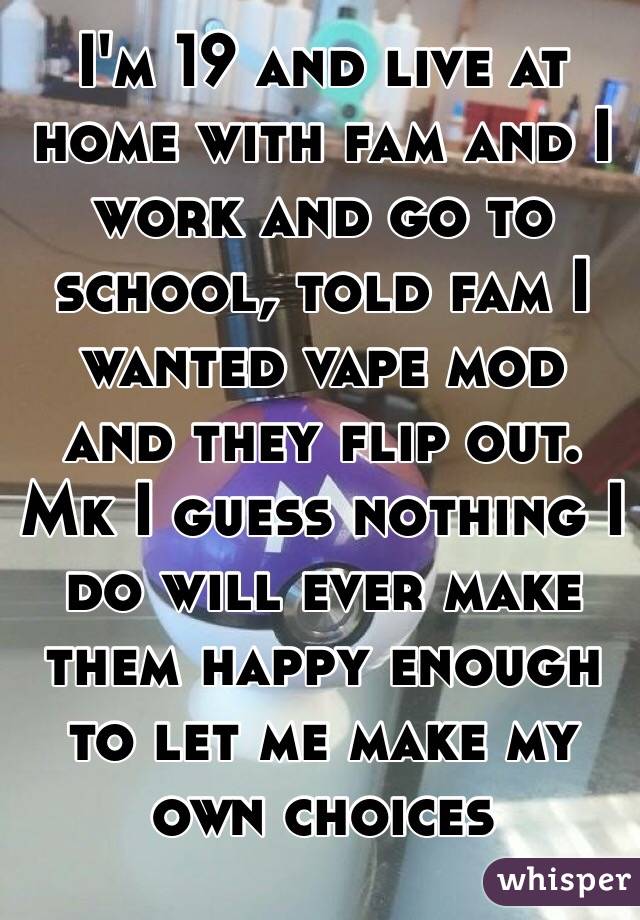 I'm 19 and live at home with fam and I work and go to school, told fam I wanted vape mod and they flip out. Mk I guess nothing I do will ever make them happy enough to let me make my own choices